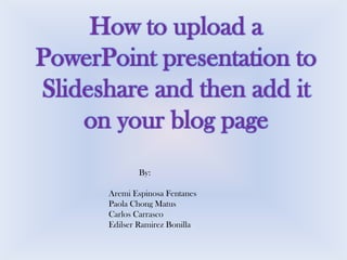 How to upload a
PowerPoint presentation to
Slideshare and then add it
on your blog page
By:

Aremi Espinosa Fentanes
Paola Chong Matus
Carlos Carrasco
Edilser Ramirez Bonilla

 