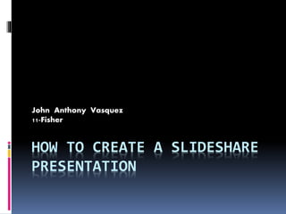 HOW TO CREATE A SLIDESHARE
PRESENTATION
John Anthony Vasquez
11-Fisher
 