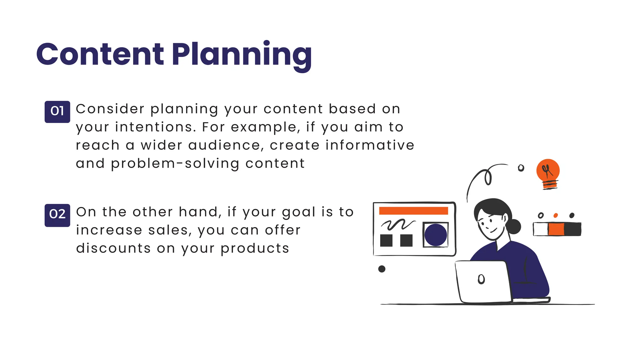 01
02
Content Planning
Consider planning your content based on
your intentions. For example, if you aim to
reach a wider audience, create informative
and problem-solving content
On the other hand, if your goal is to
increase sales, you can offer
discounts on your products
 