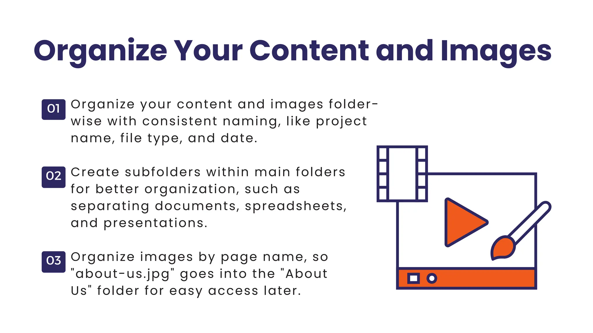 01
02
03
Organize Your Content and Images
Organize your content and images folder-
wise with consistent naming, like project
name, file type, and date.
Create subfolders within main folders
for better organization, such as
separating documents, spreadsheets,
and presentations.
Organize images by page name, so
"about-us.jpg" goes into the "About
Us" folder for easy access later.
 