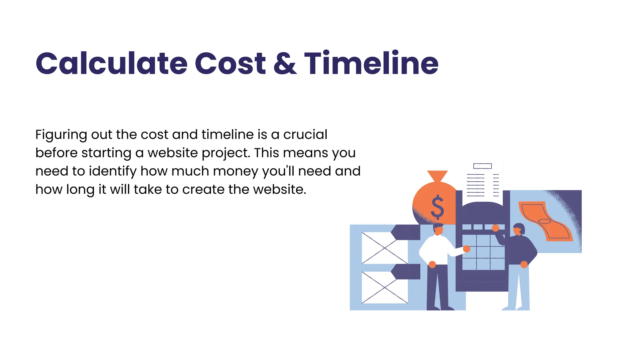 Calculate Cost & Timeline
Figuring out the cost and timeline is a crucial
before starting a website project. This means you
need to identify how much money you'll need and
how long it will take to create the website.
 