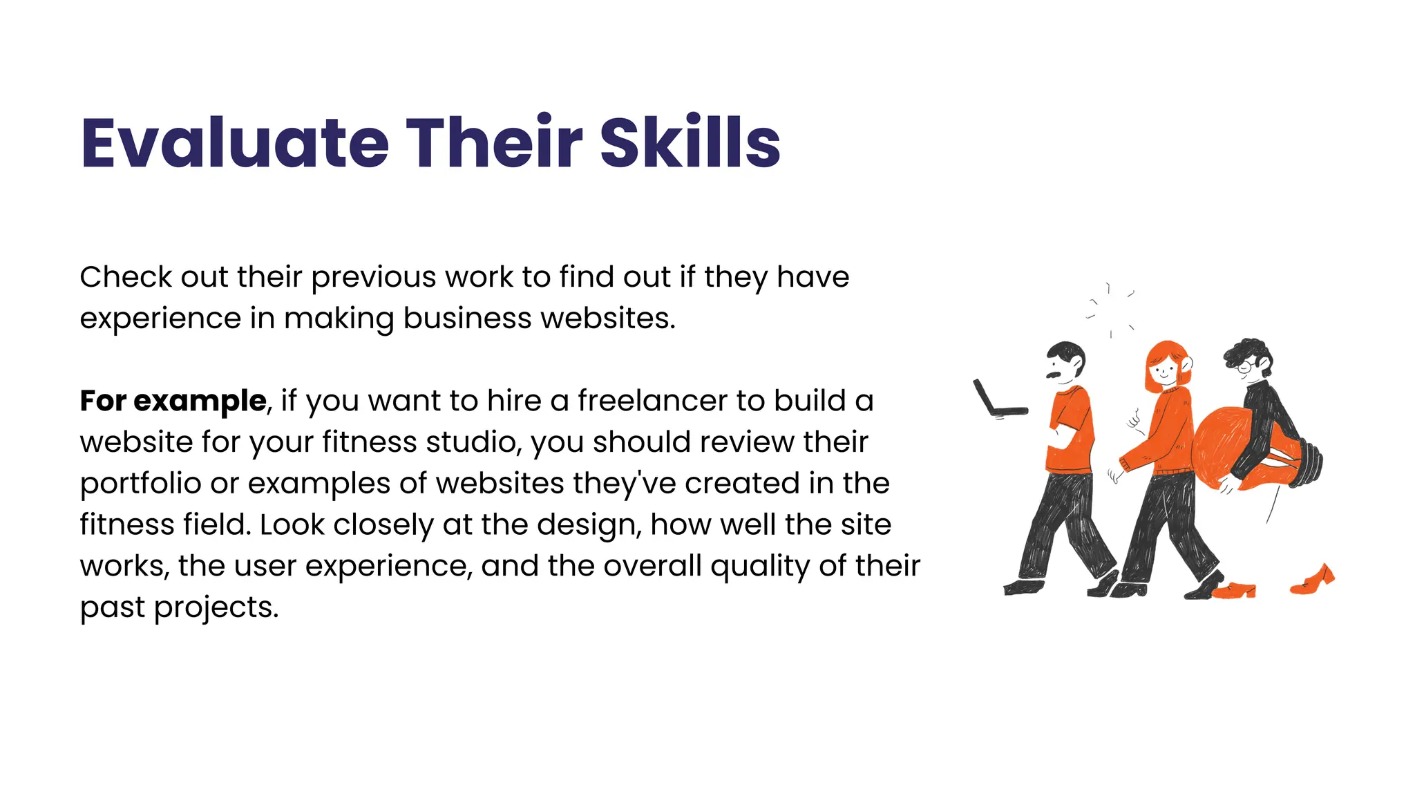 Check out their previous work to find out if they have
experience in making business websites.
For example, if you want to hire a freelancer to build a
website for your fitness studio, you should review their
portfolio or examples of websites they've created in the
fitness field. Look closely at the design, how well the site
works, the user experience, and the overall quality of their
past projects.
Evaluate Their Skills
 