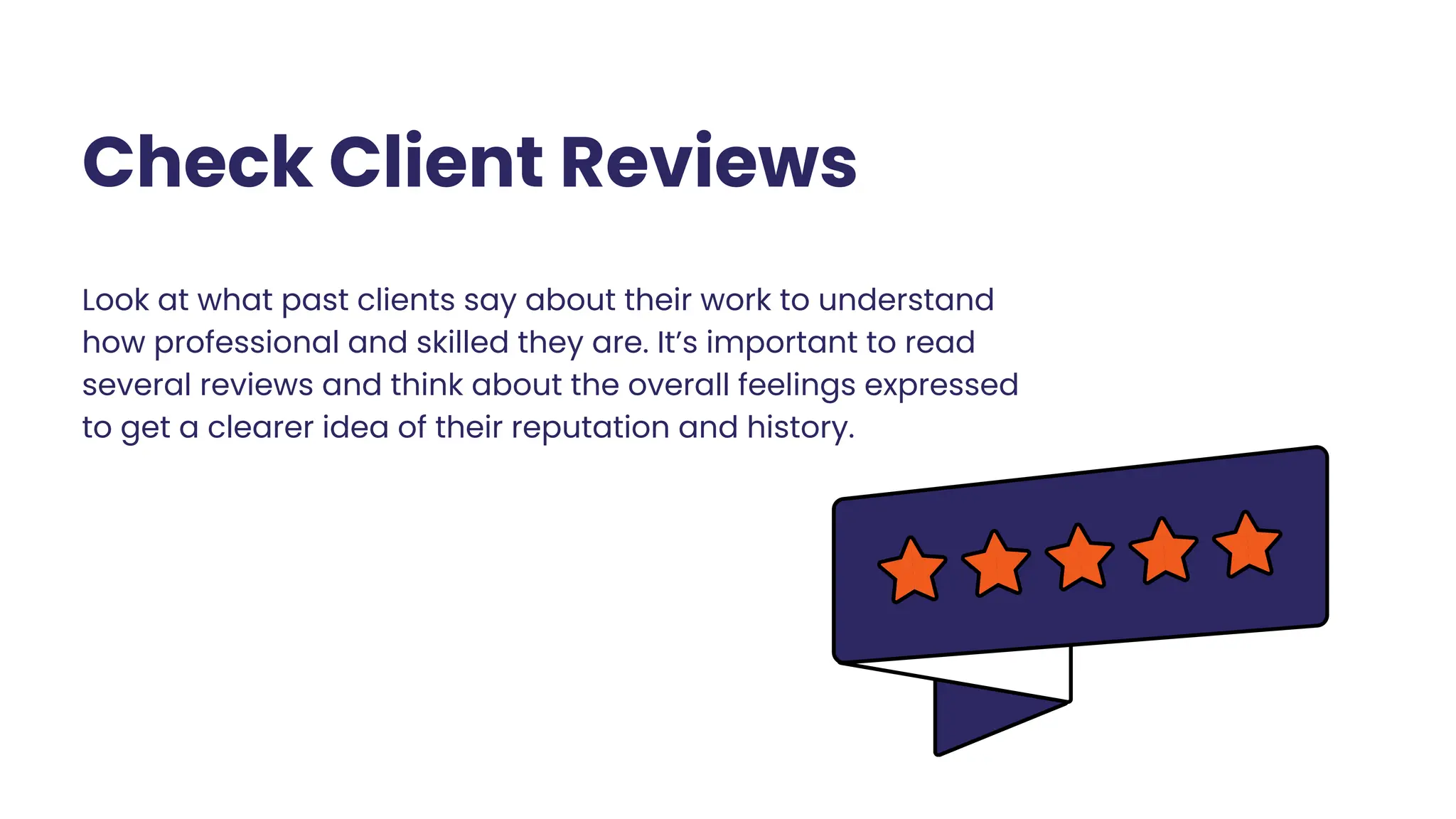 Check Client Reviews
Look at what past clients say about their work to understand
how professional and skilled they are. It’s important to read
several reviews and think about the overall feelings expressed
to get a clearer idea of their reputation and history.
 