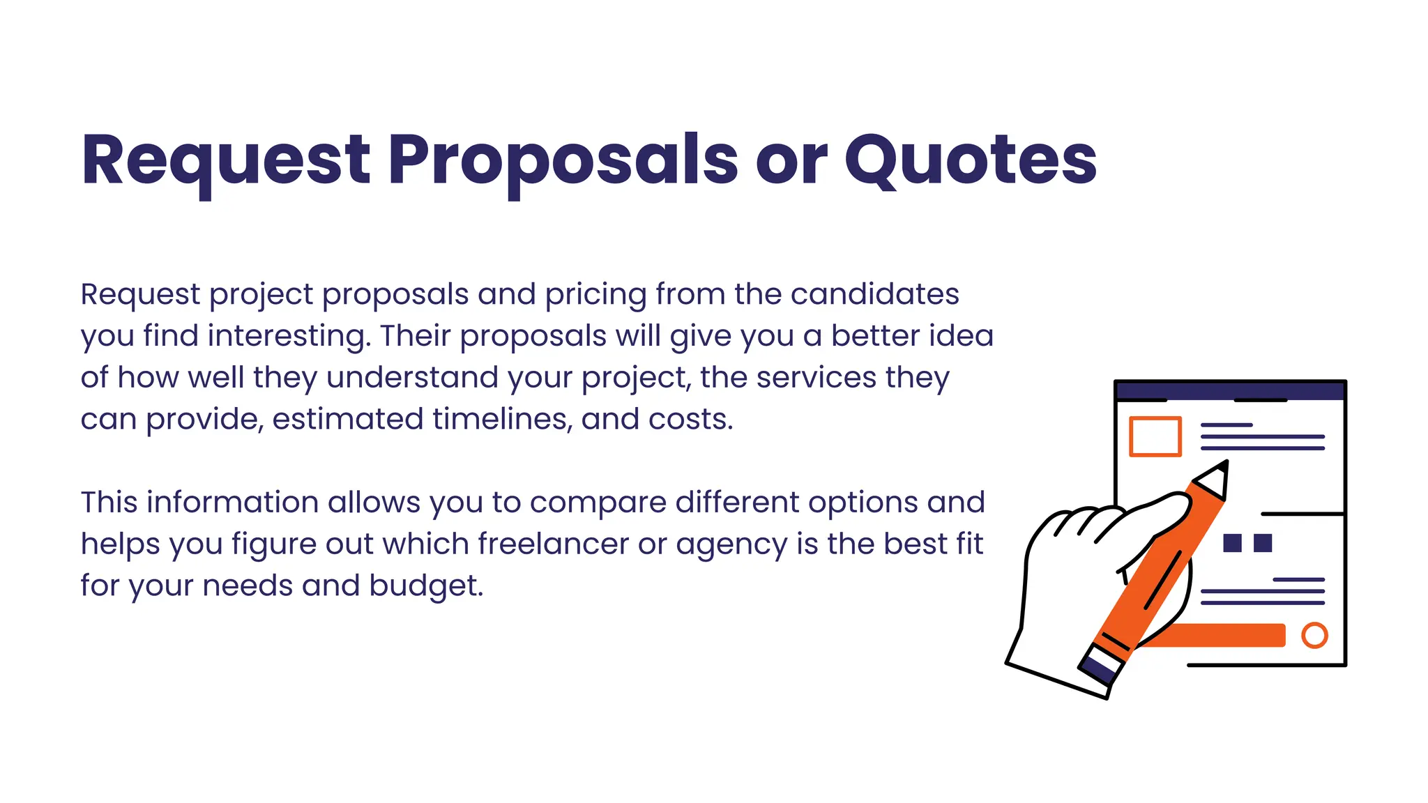 Request Proposals or Quotes
Request project proposals and pricing from the candidates
you find interesting. Their proposals will give you a better idea
of how well they understand your project, the services they
can provide, estimated timelines, and costs.
This information allows you to compare different options and
helps you figure out which freelancer or agency is the best fit
for your needs and budget.
 