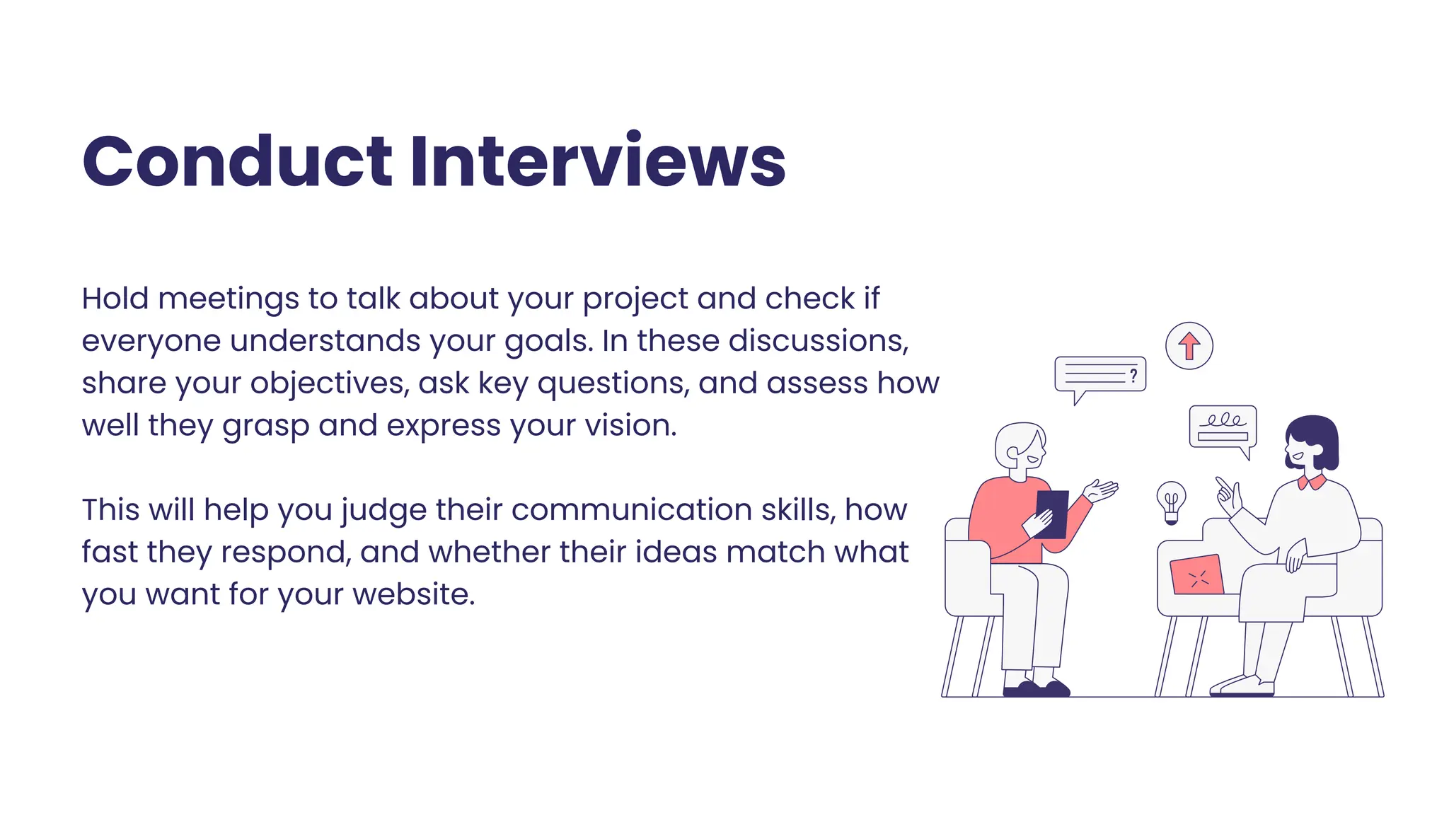 Hold meetings to talk about your project and check if
everyone understands your goals. In these discussions,
share your objectives, ask key questions, and assess how
well they grasp and express your vision.
This will help you judge their communication skills, how
fast they respond, and whether their ideas match what
you want for your website.
Conduct Interviews
 