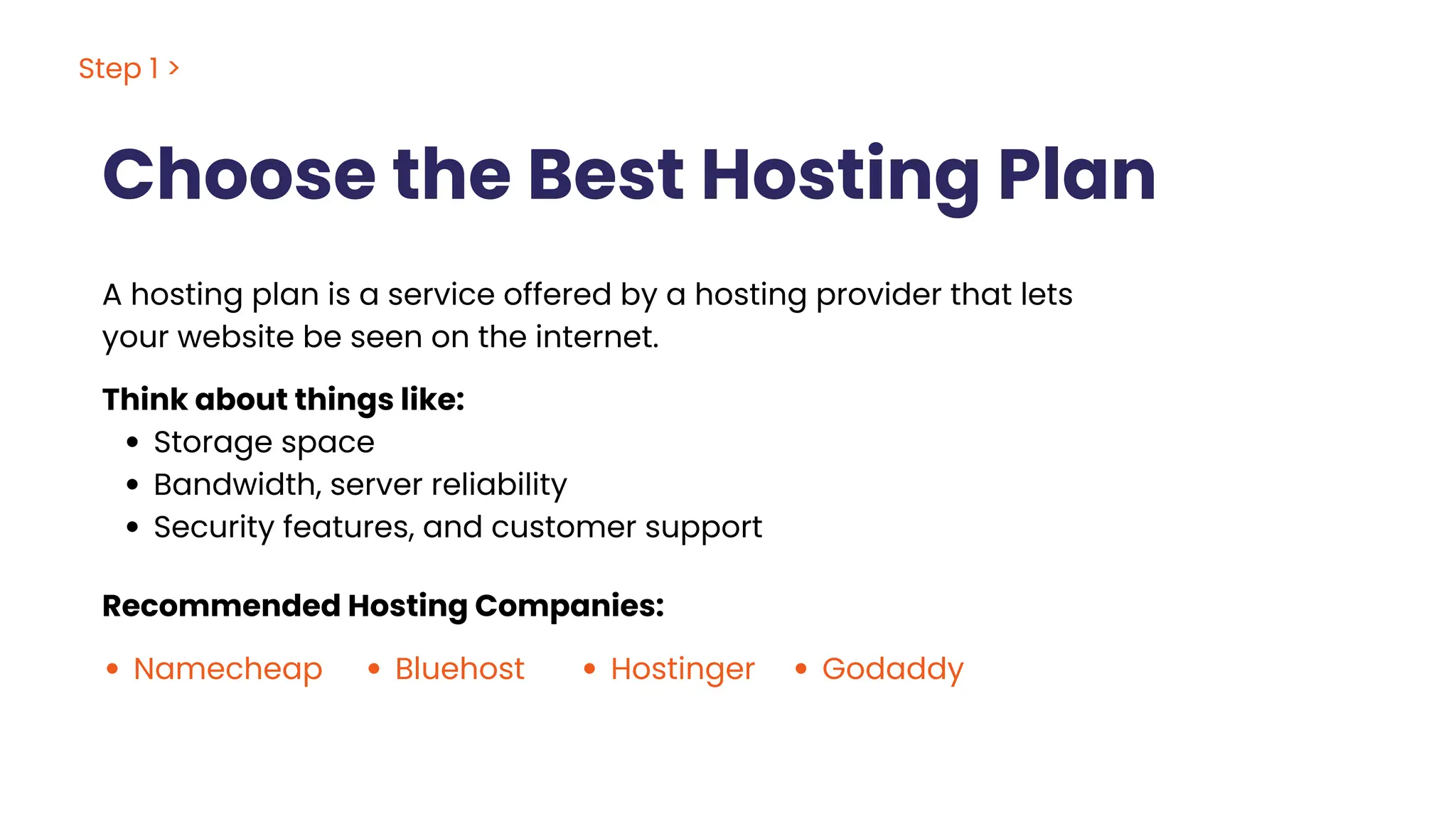 Choose the Best Hosting Plan
A hosting plan is a service offered by a hosting provider that lets
your website be seen on the internet.
Think about things like:
Storage space
Bandwidth, server reliability
Security features, and customer support
Recommended Hosting Companies:
Namecheap Bluehost Hostinger Godaddy
Step 1 >
 
