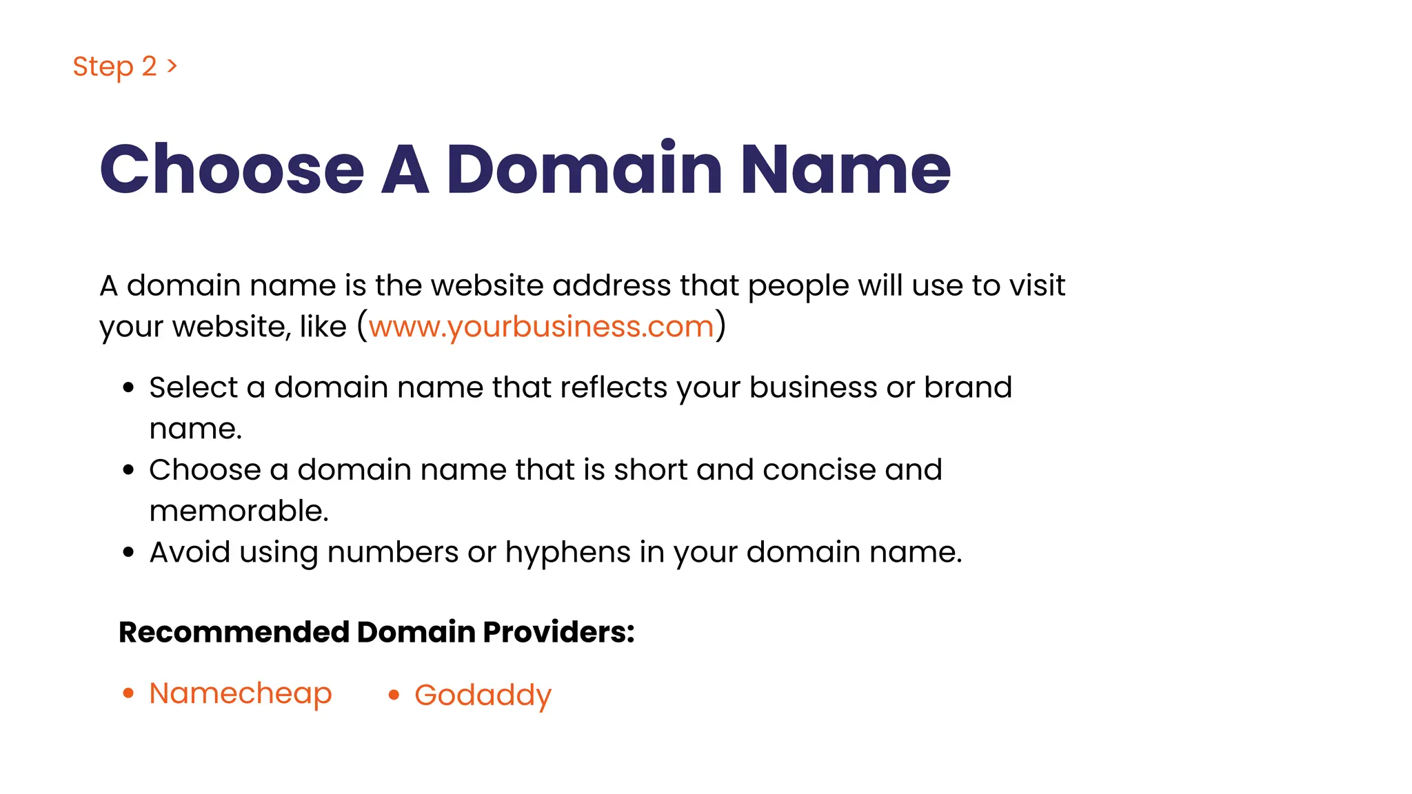Choose A Domain Name
A domain name is the website address that people will use to visit
your website, like (www.yourbusiness.com)
Select a domain name that reflects your business or brand
name.
Choose a domain name that is short and concise and
memorable.
Avoid using numbers or hyphens in your domain name.
Recommended Domain Providers:
Namecheap Godaddy
Step 2 >
 