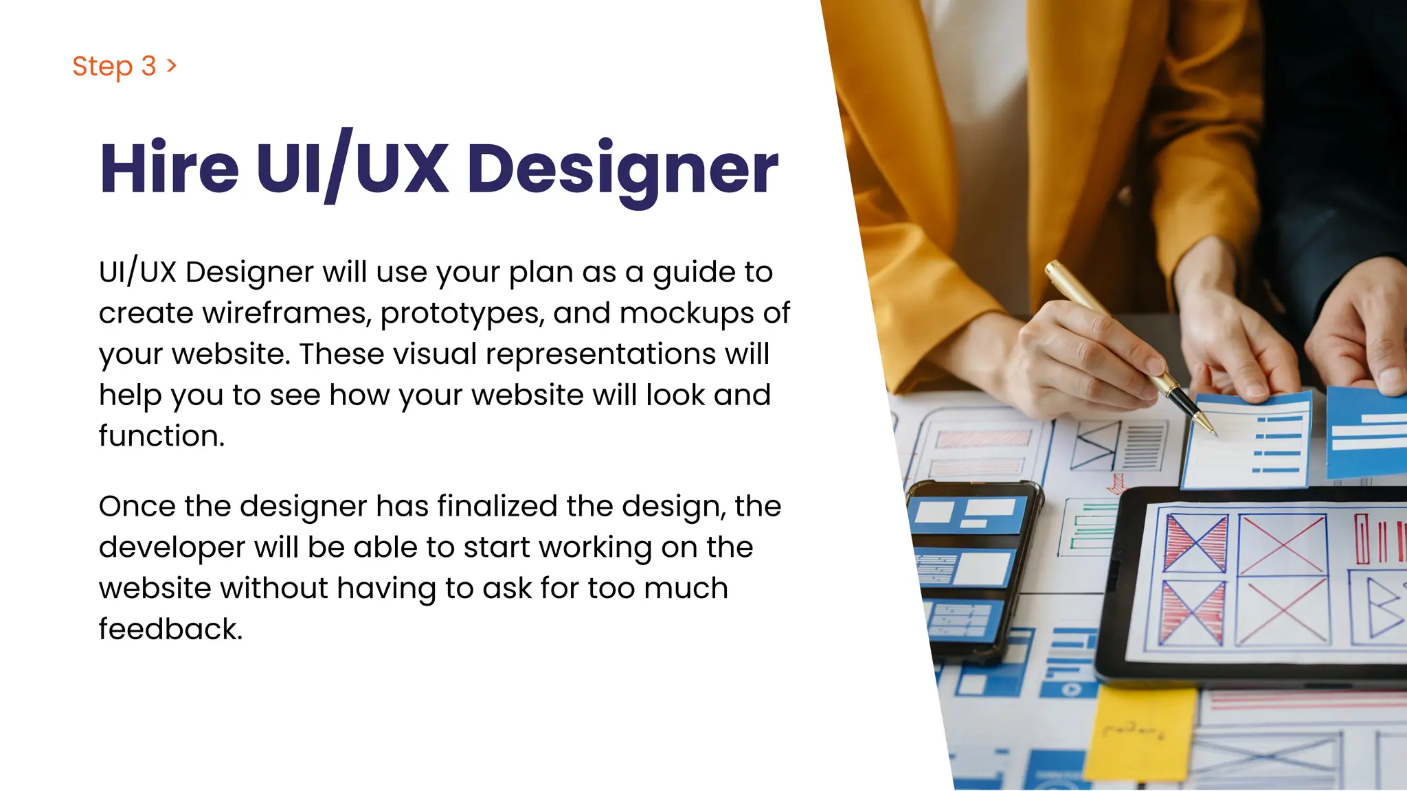 Hire UI/UX Designer
UI/UX Designer will use your plan as a guide to
create wireframes, prototypes, and mockups of
your website. These visual representations will
help you to see how your website will look and
function.
Step 3 >
Once the designer has finalized the design, the
developer will be able to start working on the
website without having to ask for too much
feedback.
 