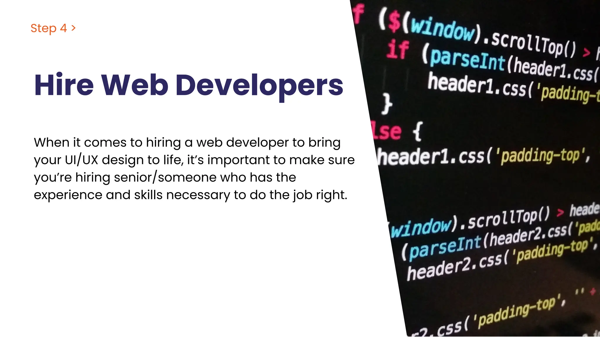 Hire Web Developers
Step 4 >
When it comes to hiring a web developer to bring
your UI/UX design to life, it’s important to make sure
you’re hiring senior/someone who has the
experience and skills necessary to do the job right.
 