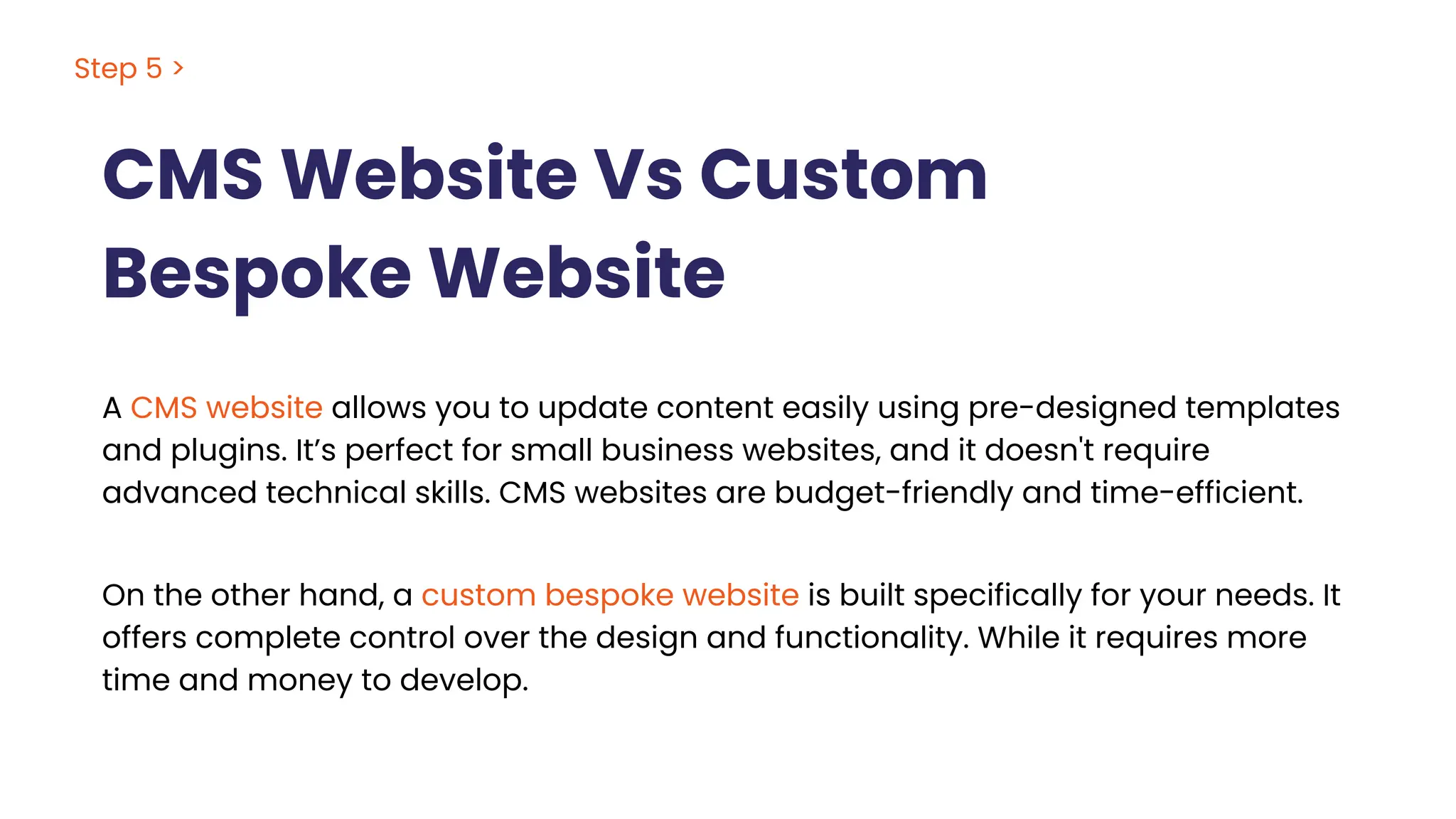 CMS Website Vs Custom
Bespoke Website
Step 5 >
A CMS website allows you to update content easily using pre-designed templates
and plugins. It’s perfect for small business websites, and it doesn't require
advanced technical skills. CMS websites are budget-friendly and time-efficient.
On the other hand, a custom bespoke website is built specifically for your needs. It
offers complete control over the design and functionality. While it requires more
time and money to develop.
 