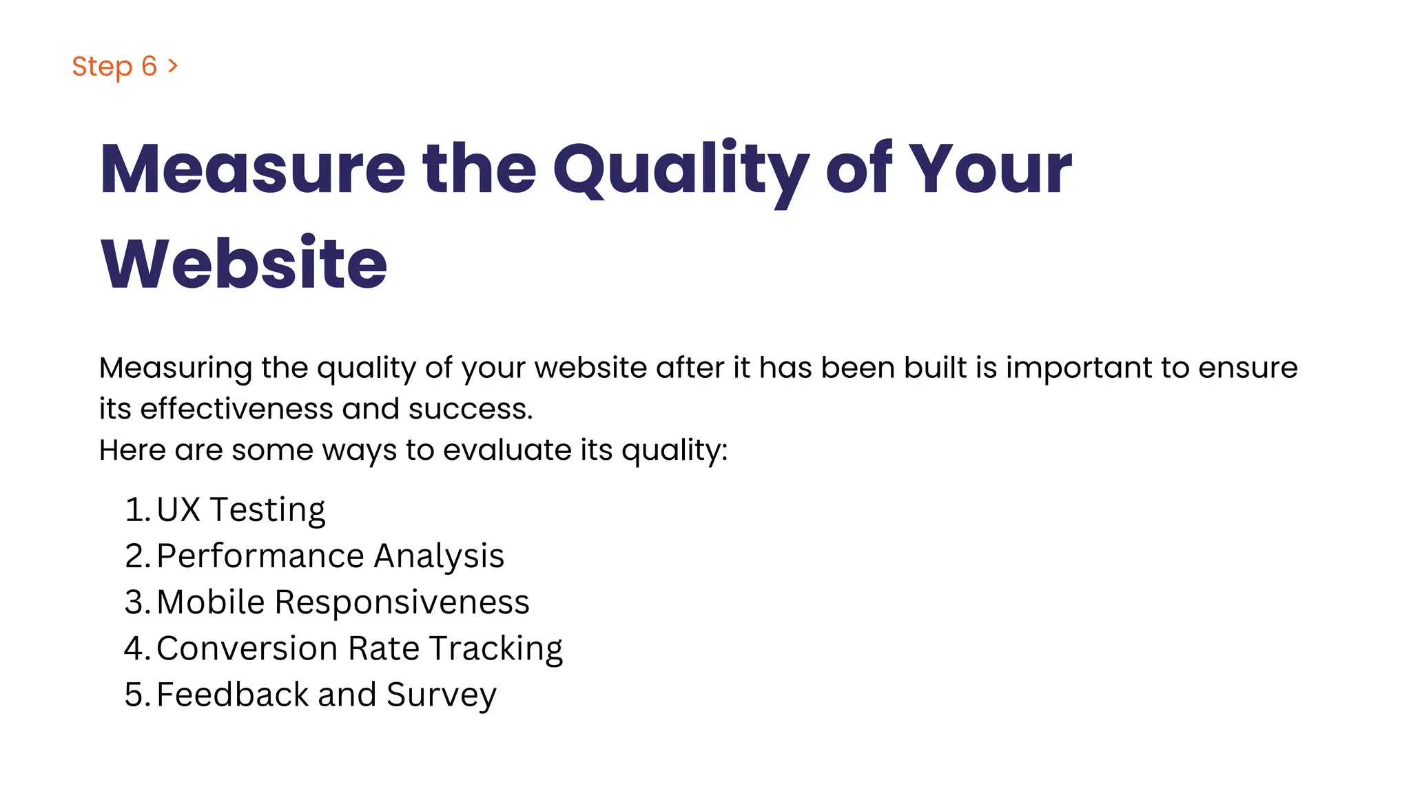 Measure the Quality of Your
Website
Step 6 >
Measuring the quality of your website after it has been built is important to ensure
its effectiveness and success.
Here are some ways to evaluate its quality:
UX Testing
1.
Performance Analysis
2.
Mobile Responsiveness
3.
Conversion Rate Tracking
4.
Feedback and Survey
5.
 