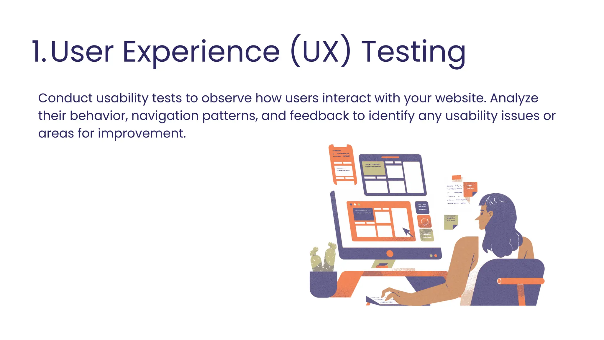 User Experience (UX) Testing
1.
Conduct usability tests to observe how users interact with your website. Analyze
their behavior, navigation patterns, and feedback to identify any usability issues or
areas for improvement.
 