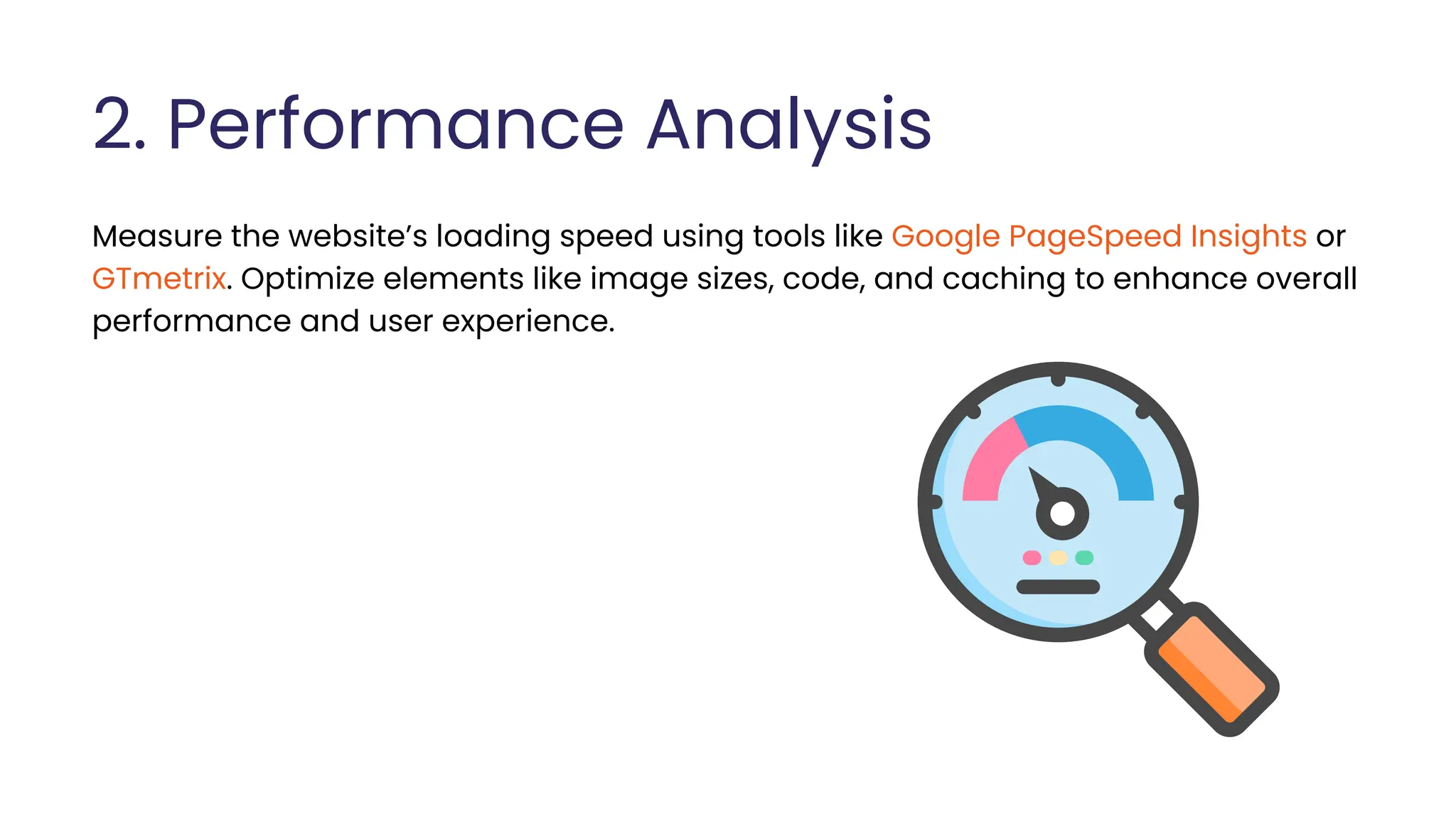 2. Performance Analysis
Measure the website’s loading speed using tools like Google PageSpeed Insights or
GTmetrix. Optimize elements like image sizes, code, and caching to enhance overall
performance and user experience.
 
