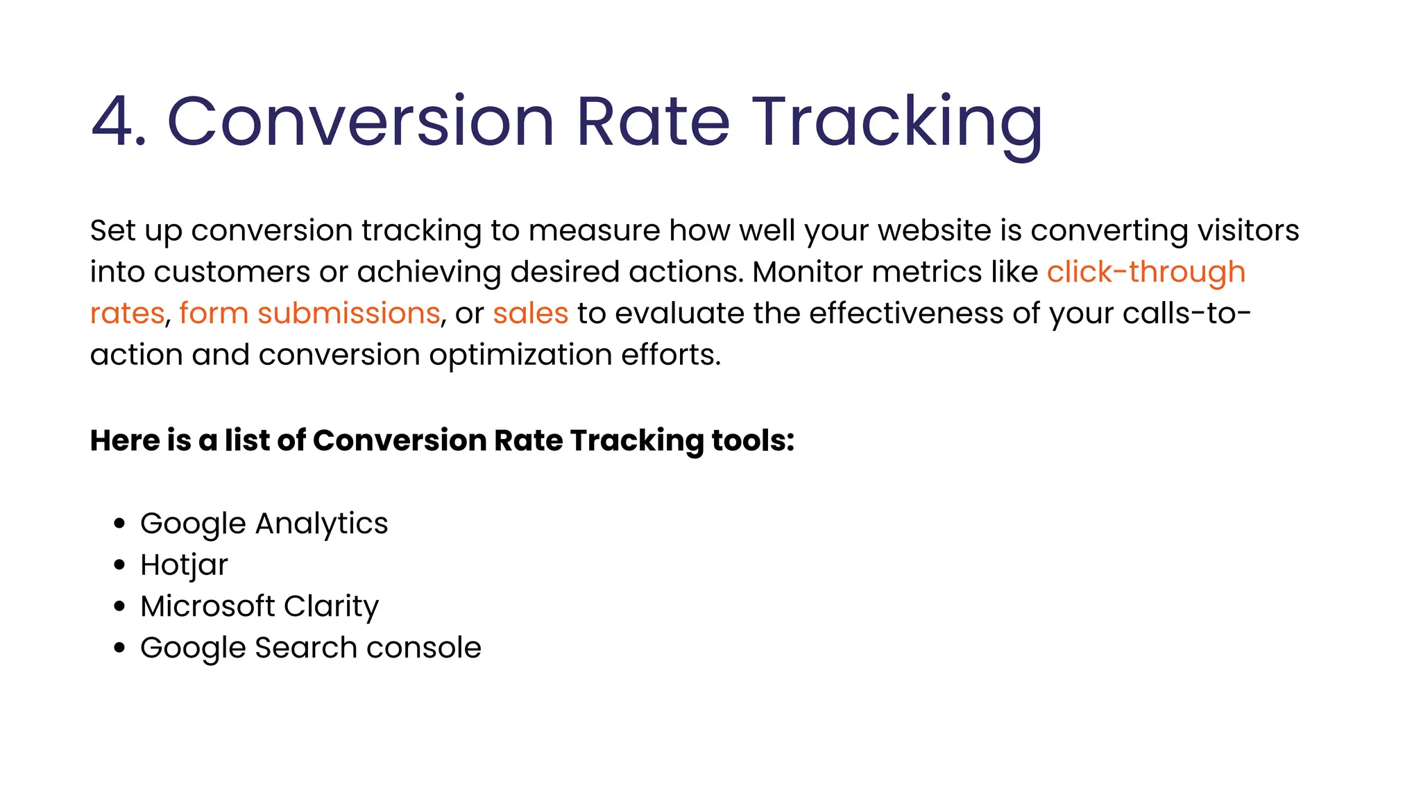 4. Conversion Rate Tracking
Set up conversion tracking to measure how well your website is converting visitors
into customers or achieving desired actions. Monitor metrics like click-through
rates, form submissions, or sales to evaluate the effectiveness of your calls-to-
action and conversion optimization efforts.
Here is a list of Conversion Rate Tracking tools:
Google Analytics
Hotjar
Microsoft Clarity
Google Search console
 