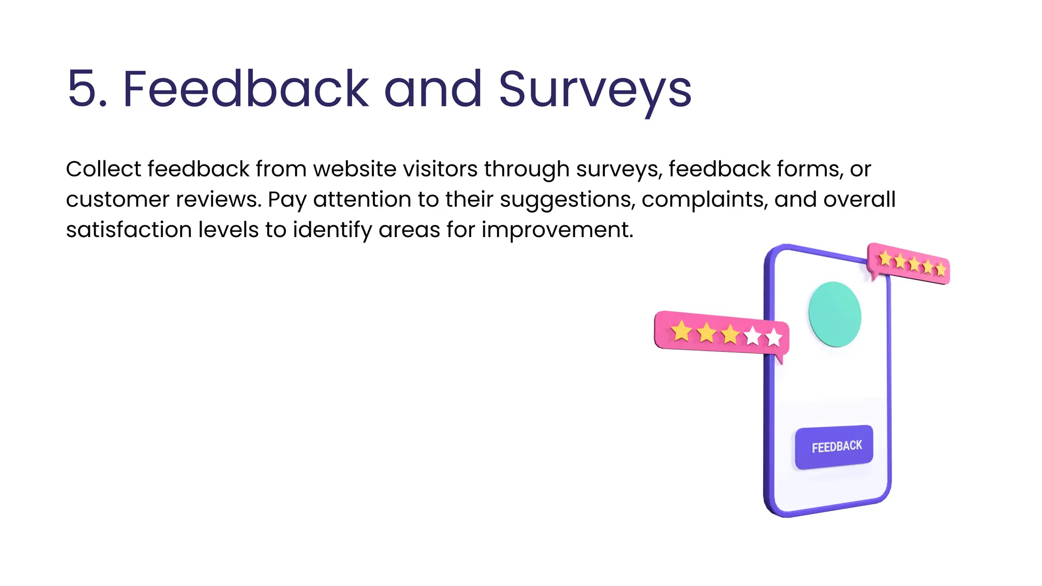 5. Feedback and Surveys
Collect feedback from website visitors through surveys, feedback forms, or
customer reviews. Pay attention to their suggestions, complaints, and overall
satisfaction levels to identify areas for improvement.
 