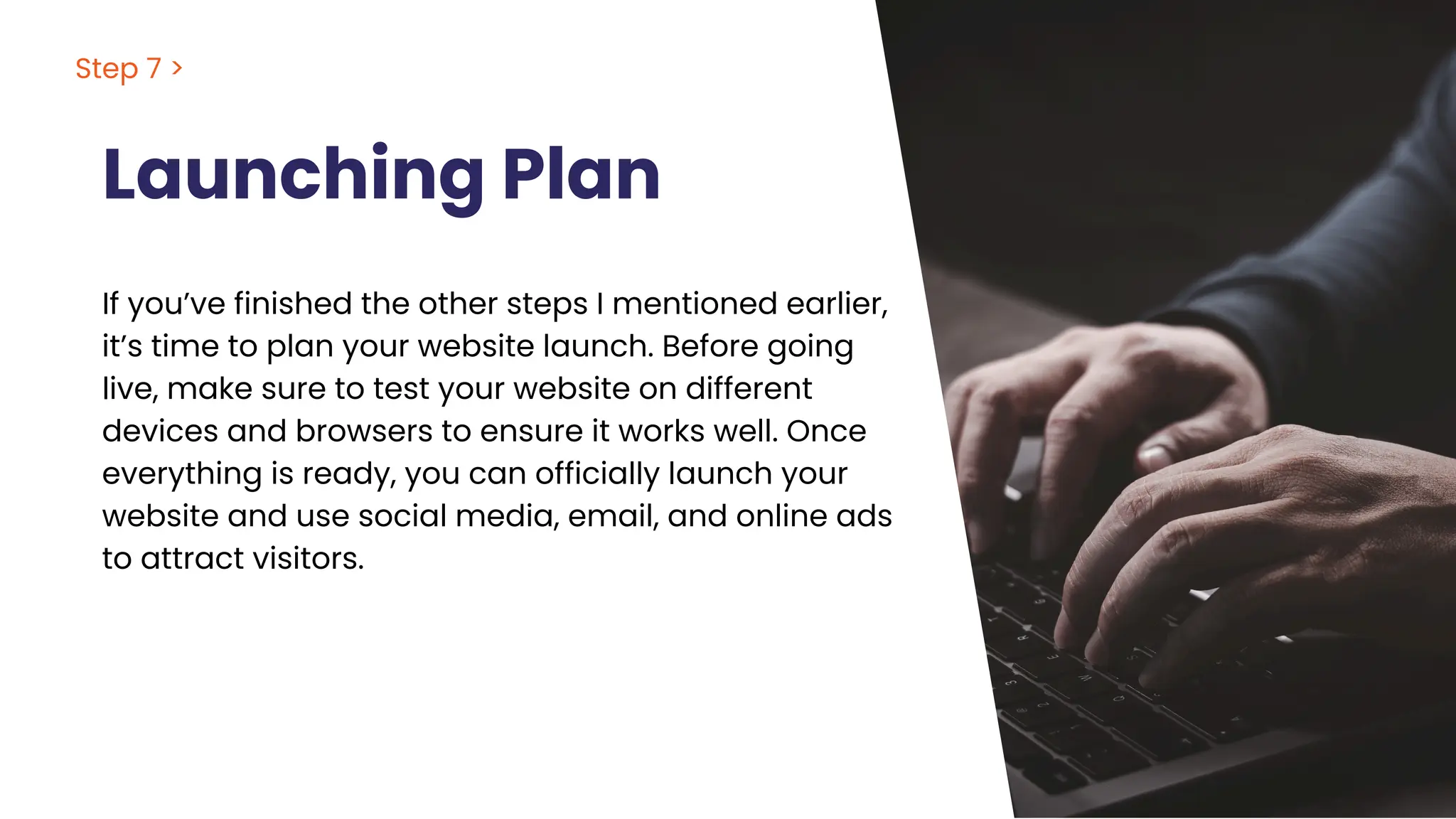 Launching Plan
If you’ve finished the other steps I mentioned earlier,
it’s time to plan your website launch. Before going
live, make sure to test your website on different
devices and browsers to ensure it works well. Once
everything is ready, you can officially launch your
website and use social media, email, and online ads
to attract visitors.
Step 7 >
 