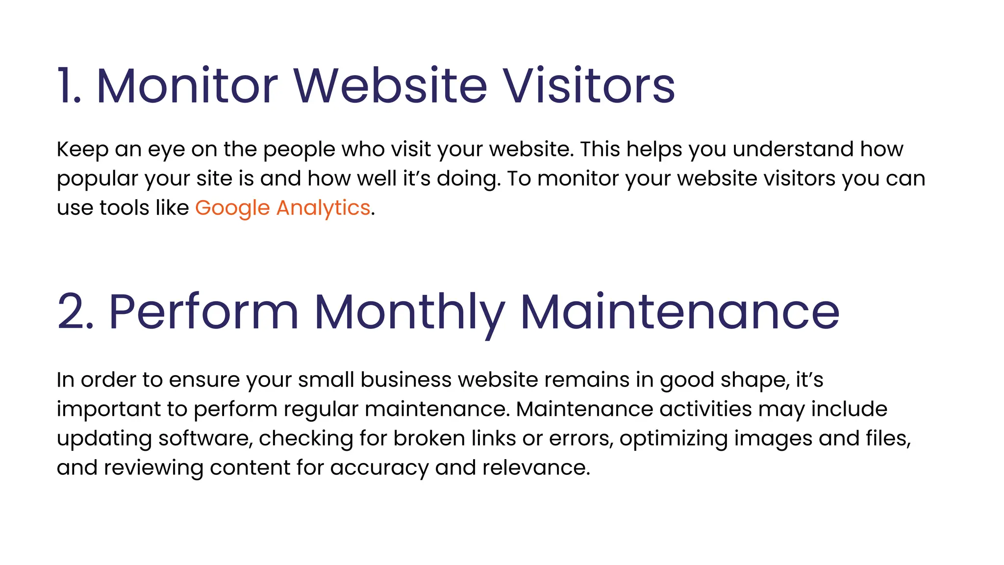 1. Monitor Website Visitors
Keep an eye on the people who visit your website. This helps you understand how
popular your site is and how well it’s doing. To monitor your website visitors you can
use tools like Google Analytics.
2. Perform Monthly Maintenance
In order to ensure your small business website remains in good shape, it’s
important to perform regular maintenance. Maintenance activities may include
updating software, checking for broken links or errors, optimizing images and files,
and reviewing content for accuracy and relevance.
 