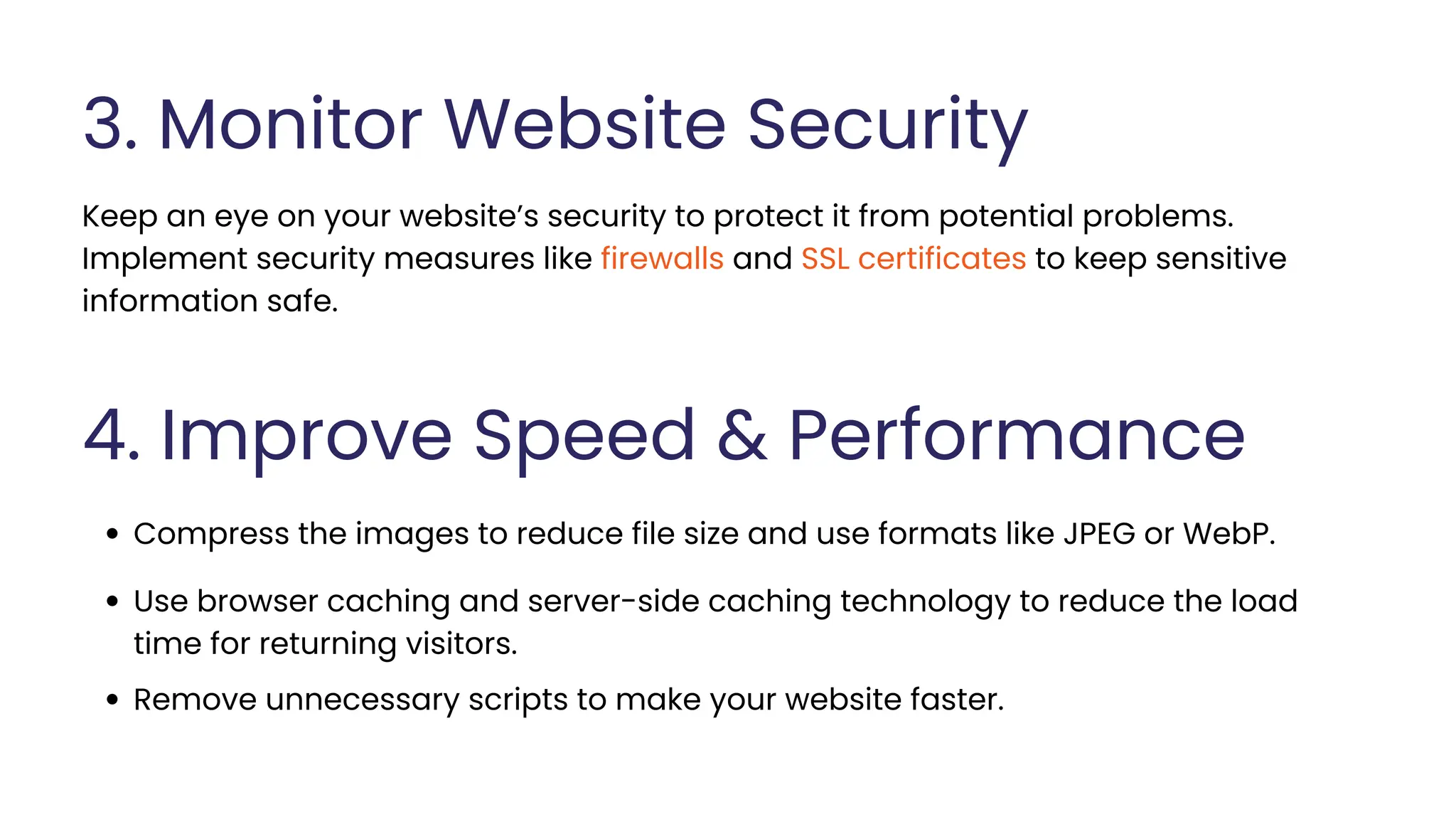 3. Monitor Website Security
Keep an eye on your website’s security to protect it from potential problems.
Implement security measures like firewalls and SSL certificates to keep sensitive
information safe.
4. Improve Speed & Performance
Compress the images to reduce file size and use formats like JPEG or WebP.
Use browser caching and server-side caching technology to reduce the load
time for returning visitors.
Remove unnecessary scripts to make your website faster.
 