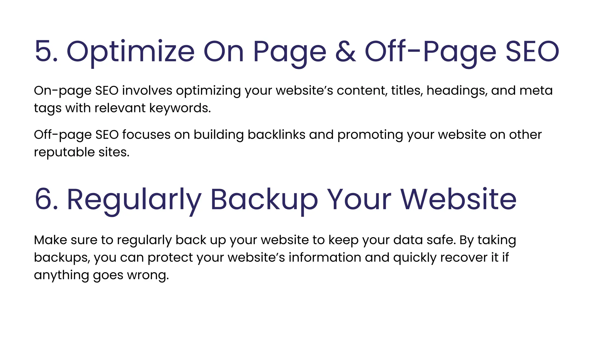 5. Optimize On Page & Off-Page SEO
On-page SEO involves optimizing your website’s content, titles, headings, and meta
tags with relevant keywords.
6. Regularly Backup Your Website
Make sure to regularly back up your website to keep your data safe. By taking
backups, you can protect your website’s information and quickly recover it if
anything goes wrong.
Off-page SEO focuses on building backlinks and promoting your website on other
reputable sites.
 