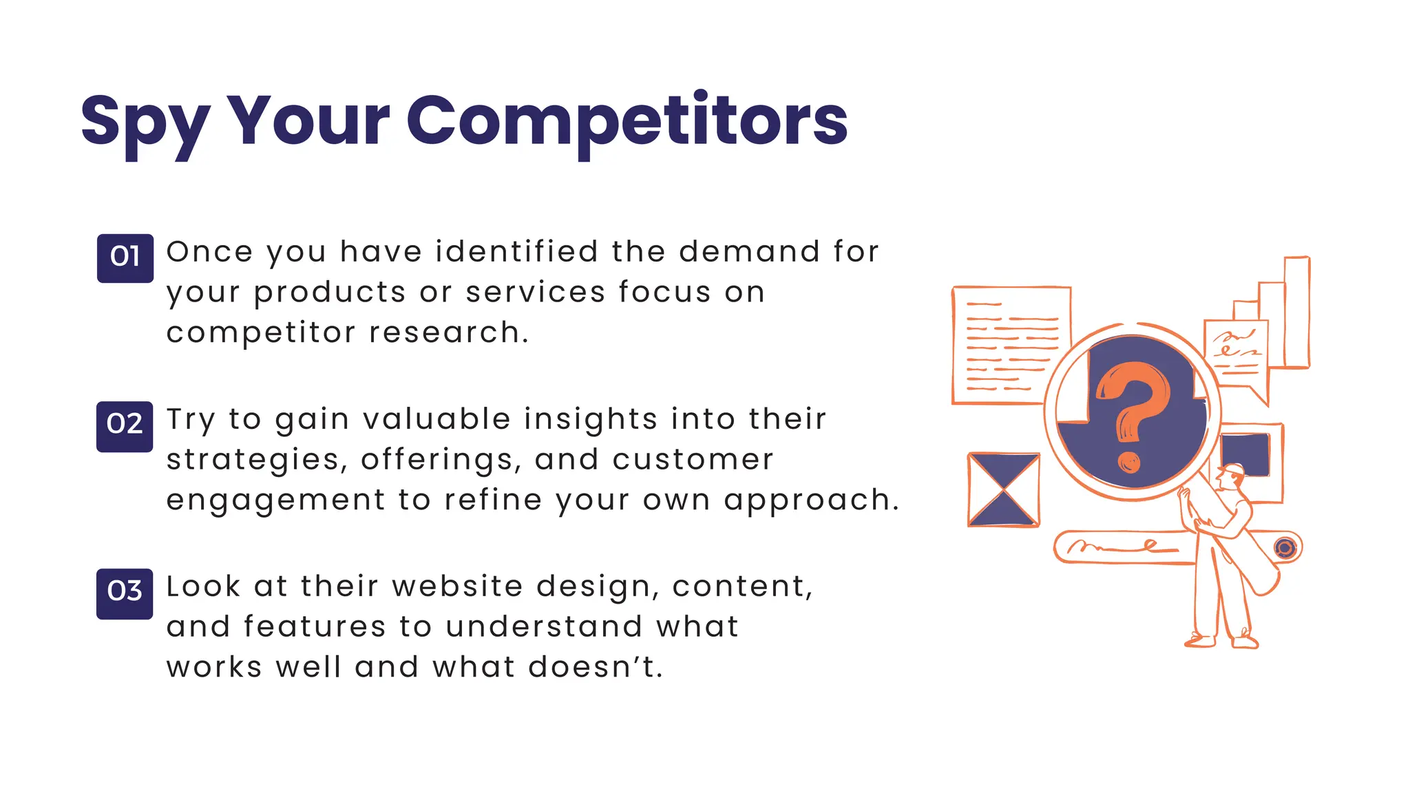 01
02
03
Spy Your Competitors
Once you have identified the demand for
your products or services focus on
competitor research.
Try to gain valuable insights into their
strategies, offerings, and customer
engagement to refine your own approach.
Look at their website design, content,
and features to understand what
works well and what doesn’t.
 