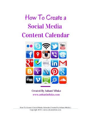 How	
  To	
  Create	
  A	
  Social	
  Media	
  Calendar|	
  Created	
  by	
  Ashani	
  Mfuko	
  |	
  	
  	
  	
  	
  	
  	
  	
  	
  	
  	
  	
  	
  	
  	
  	
  	
  	
  	
  	
  	
  	
  	
  	
  
Copyright	
  2015	
  |	
  www.ashanimfuko.com	
  
	
  
	
  
	
  
	
  
	
  
 