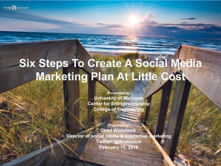 Six Steps To Create A Social Media
Marketing Plan At Little Cost
Presented to:
University of Michigan
Center for Entrepreneurship
College of Engineering
Prepared by:
Chad Wiebesick
Director of social media & interactive marketing
Twitter: @Wiebesick
February 15, 2016
 