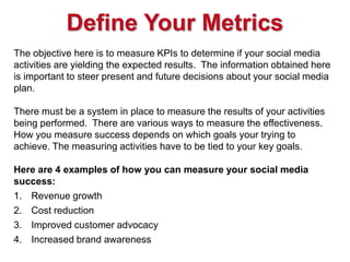 Define Your Metrics
The objective here is to measure KPIs to determine if your social media
activities are yielding the ex...