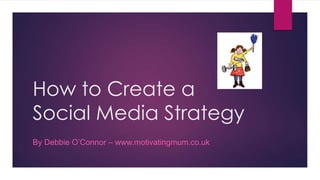 How to Create a
Social Media Strategy
By Debbie O’Connor – www.motivatingmum.co.uk
 