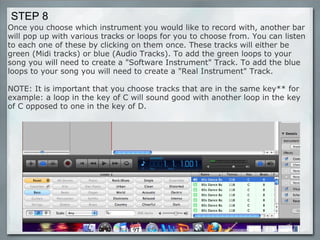 Once you choose which instrument you would like to record with, another bar will pop up with various tracks or loops for you to choose from. You can listen to each one of these by clicking on them once. These tracks will either be green (Midi tracks) or blue (Audio Tracks). To add the green loops to your song you will need to create a "Software Instrument" Track. To add the blue loops to your song you will need to create a "Real Instrument" Track.  NOTE: It is important that you choose tracks that are in the same key** for example: a loop in the key of C will sound good with another loop in the key of C opposed to one in the key of D. STEP 8 