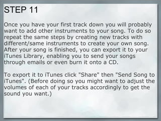 STEP 11 Once you have your first track down you will probably want to add other instruments to your song. To do so repeat the same steps by creating new tracks with different/same instruments to create your own song. After your song is finished, you can export it to your iTunes Library, enabling you to send your songs through emails or even burn it onto a CD.  To export it to iTunes click "Share" then "Send Song to iTunes". (Before doing so you might want to adjust the volumes of each of your tracks accordingly to get the sound you want.) 