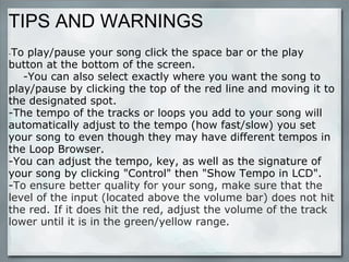 TIPS AND WARNINGS - To play/pause your song click the space bar or the play button at the bottom of the screen.      -You can also select exactly where you want the song to play/pause by clicking the top of the red line and moving it to the designated spot.  -The tempo of the tracks or loops you add to your song will automatically adjust to the tempo (how fast/slow) you set your song to even though they may have different tempos in the Loop Browser. -You can adjust the tempo, key, as well as the signature of your song by clicking "Control" then "Show Tempo in LCD". - To ensure better quality for your song, make sure that the level of the input (located above the volume bar) does not hit the red. If it does hit the red, adjust the volume of the track lower until it is in the green/yellow range. 