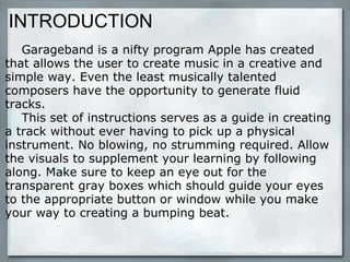INTRODUCTION      Garageband is a nifty program Apple has created that allows the user to create music in a creative and simple way. Even the least musically talented composers have the opportunity to generate fluid tracks.       This set of instructions serves as a guide in creating a track without ever having to pick up a physical instrument. No blowing, no strumming required. Allow the visuals to supplement your learning by following along. Make sure to keep an eye out for the transparent gray boxes which should guide your eyes to the appropriate button or window while you make your way to creating a bumping beat. 