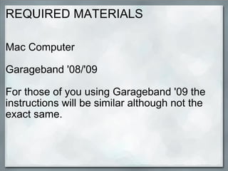 REQUIRED MATERIALS Mac Computer  Garageband '08/'09 For those of you using Garageband '09 the instructions will be similar although not the exact same. 