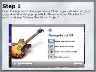 Step 1 Open Garageband in the applications folder on your desktop or  hard drive . A window will pop up with 4 different options. Click the first option that says "Create New Music Project". 