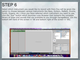 STEP 6 Select which instrument you would like to record with first.(You will be given the option to choose between various instruments like Bass, Guitars, Mallets, Drums, Synth, Organs, etc.) Once you have selected which instrument you want to use, click the "eye" button which launches Loop Browser that contains the complete library of loops and sounds that are available to you through GarageBand. (On the bottom left hand of the screen in '08 and bottom right of the screen in '09). 