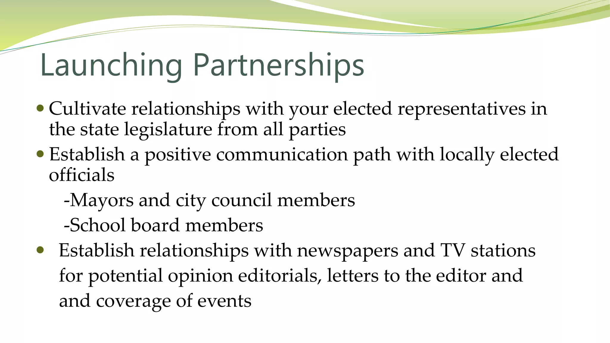 Launching Partnerships
 Cultivate relationships with your elected representatives in
the state legislature from all parties
 Establish a positive communication path with locally elected
officials
-Mayors and city council members
-School board members
 Establish relationships with newspapers and TV stations
for potential opinion editorials, letters to the editor and
and coverage of events
 