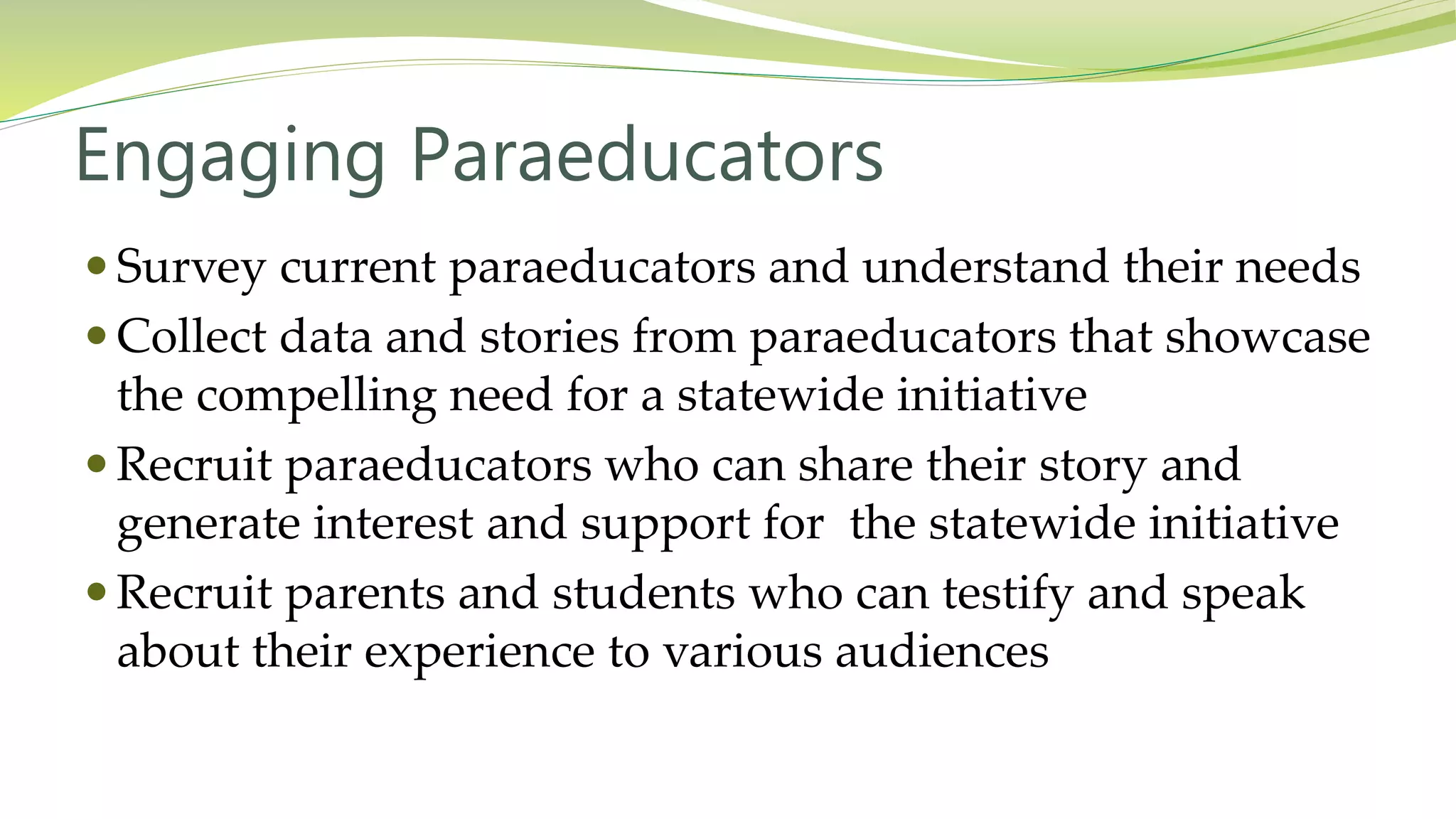 Engaging Paraeducators
 Survey current paraeducators and understand their needs
 Collect data and stories from paraeducators that showcase
the compelling need for a statewide initiative
 Recruit paraeducators who can share their story and
generate interest and support for the statewide initiative
 Recruit parents and students who can testify and speak
about their experience to various audiences
 