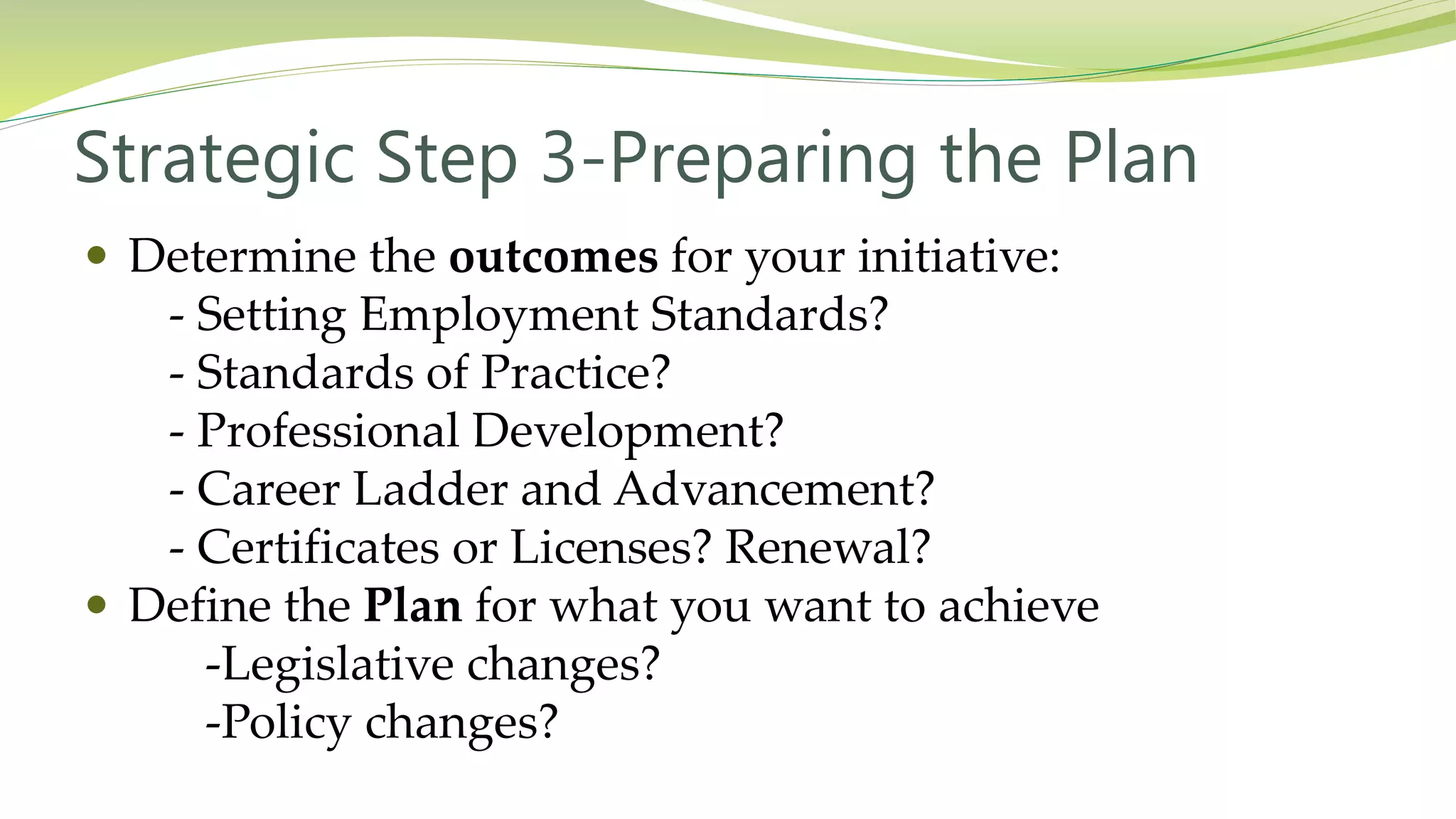 Strategic Step 3-Preparing the Plan
 Determine the outcomes for your initiative:
- Setting Employment Standards?
- Standards of Practice?
- Professional Development?
- Career Ladder and Advancement?
- Certificates or Licenses? Renewal?
 Define the Plan for what you want to achieve
-Legislative changes?
-Policy changes?
 