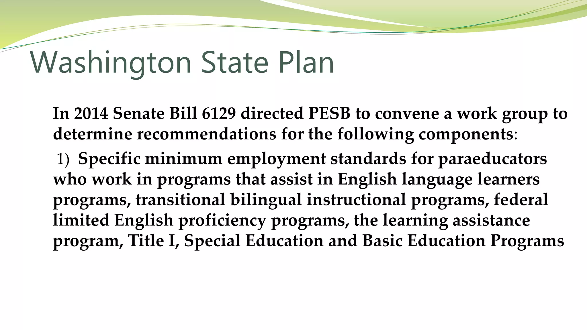 Washington State Plan
In 2014 Senate Bill 6129 directed PESB to convene a work group to
determine recommendations for the following components:
1) Specific minimum employment standards for paraeducators
who work in programs that assist in English language learners
programs, transitional bilingual instructional programs, federal
limited English proficiency programs, the learning assistance
program, Title I, Special Education and Basic Education Programs
 