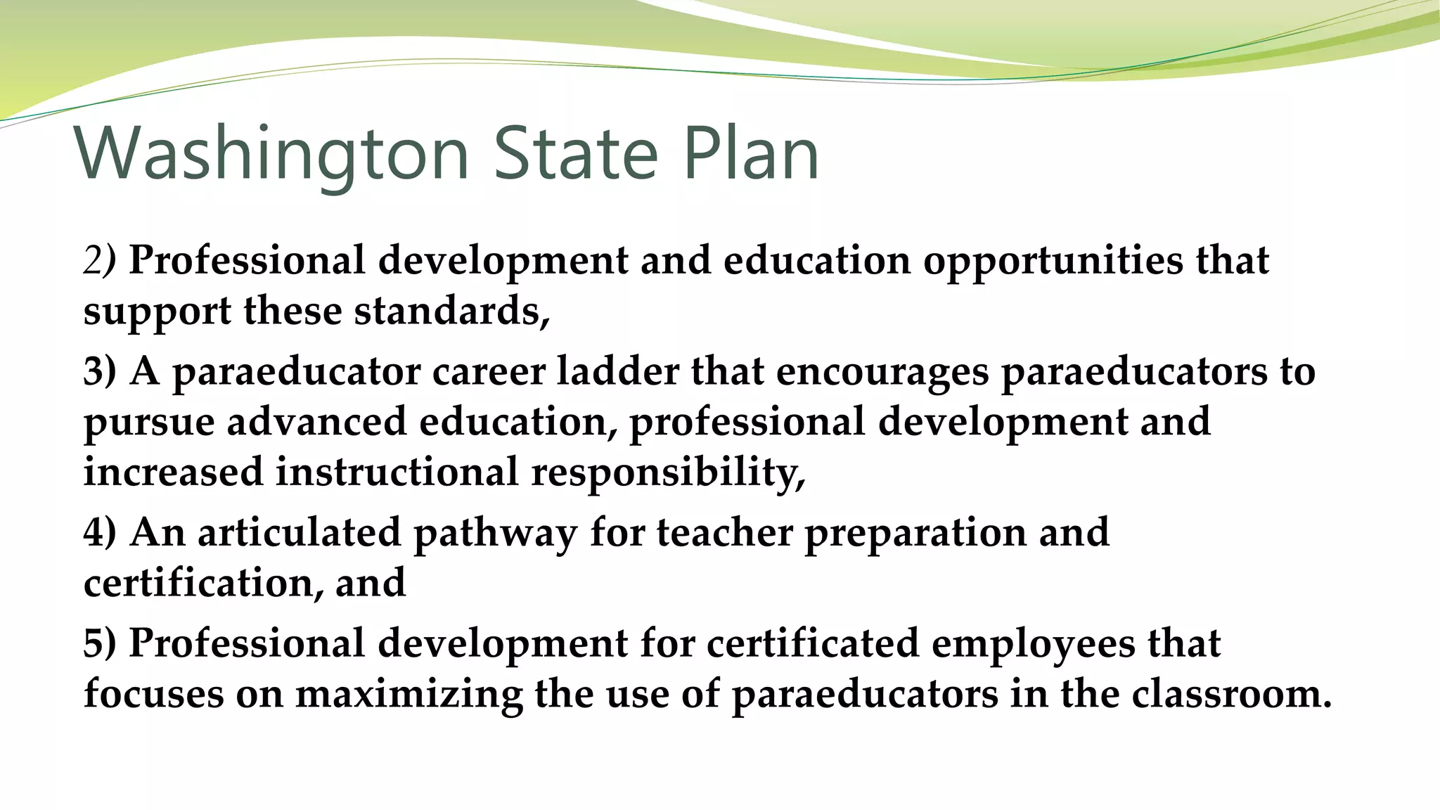 Washington State Plan
2) Professional development and education opportunities that
support these standards,
3) A paraeducator career ladder that encourages paraeducators to
pursue advanced education, professional development and
increased instructional responsibility,
4) An articulated pathway for teacher preparation and
certification, and
5) Professional development for certificated employees that
focuses on maximizing the use of paraeducators in the classroom.
 