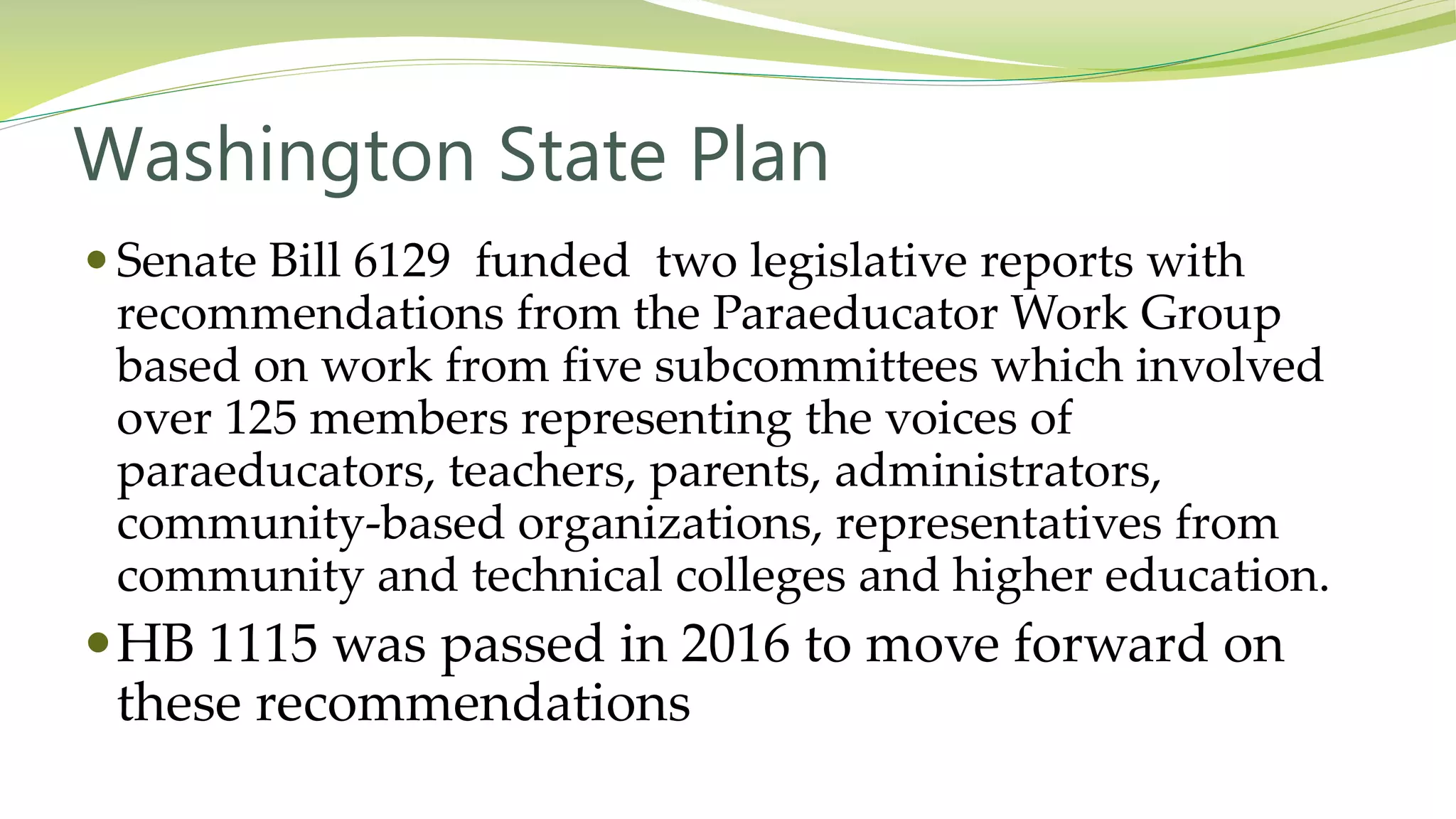 Washington State Plan
 Senate Bill 6129 funded two legislative reports with
recommendations from the Paraeducator Work Group
based on work from five subcommittees which involved
over 125 members representing the voices of
paraeducators, teachers, parents, administrators,
community-based organizations, representatives from
community and technical colleges and higher education.
HB 1115 was passed in 2016 to move forward on
these recommendations
 
