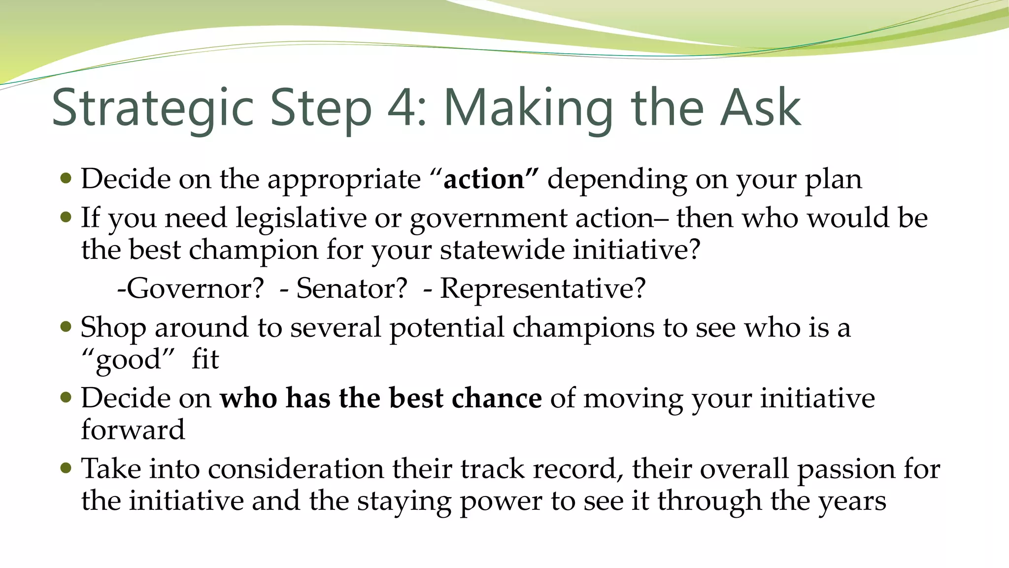 Strategic Step 4: Making the Ask
 Decide on the appropriate “action” depending on your plan
 If you need legislative or government action– then who would be
the best champion for your statewide initiative?
-Governor? - Senator? - Representative?
 Shop around to several potential champions to see who is a
“good” fit
 Decide on who has the best chance of moving your initiative
forward
 Take into consideration their track record, their overall passion for
the initiative and the staying power to see it through the years
 
