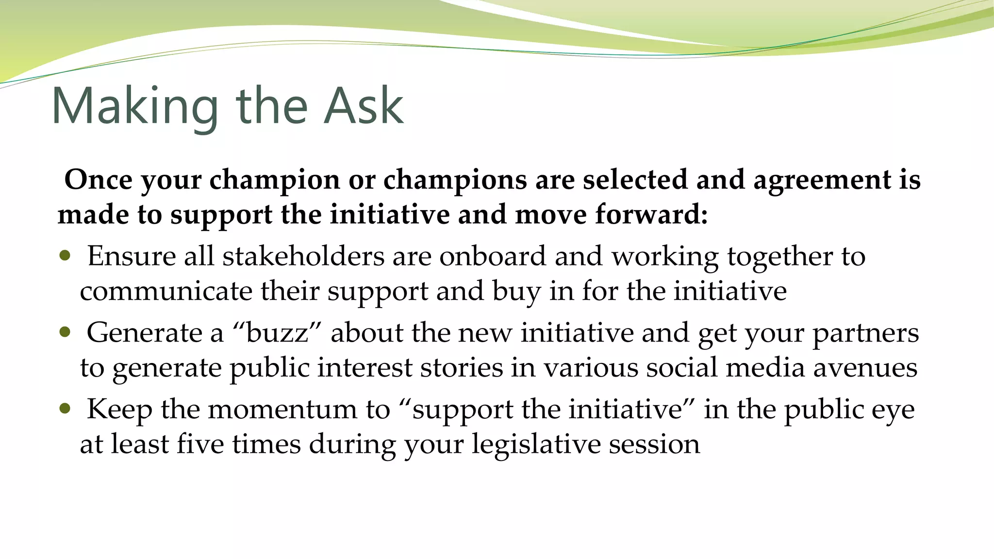 Making the Ask
Once your champion or champions are selected and agreement is
made to support the initiative and move forward:
 Ensure all stakeholders are onboard and working together to
communicate their support and buy in for the initiative
 Generate a “buzz” about the new initiative and get your partners
to generate public interest stories in various social media avenues
 Keep the momentum to “support the initiative” in the public eye
at least five times during your legislative session
 