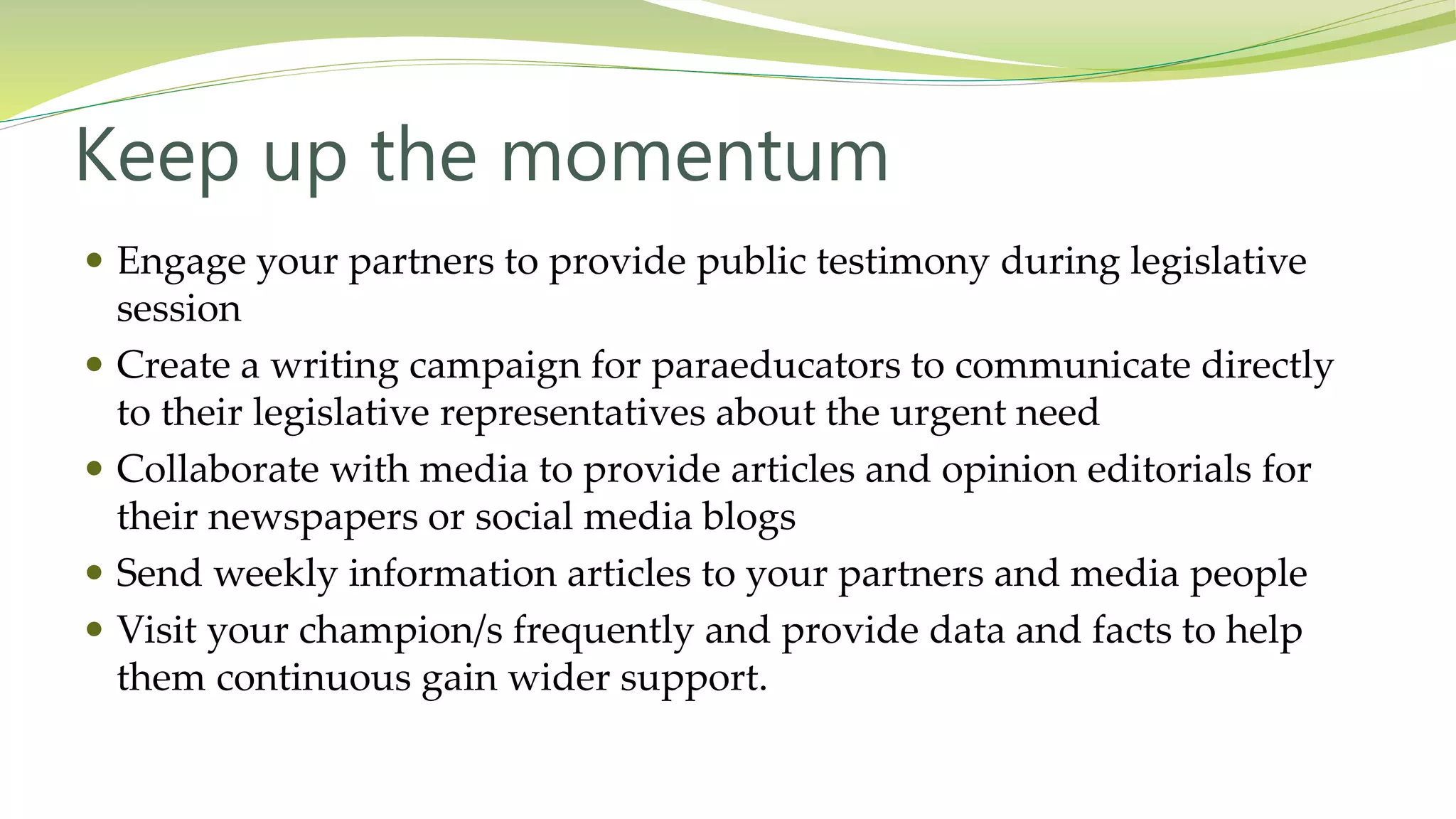Keep up the momentum
 Engage your partners to provide public testimony during legislative
session
 Create a writing campaign for paraeducators to communicate directly
to their legislative representatives about the urgent need
 Collaborate with media to provide articles and opinion editorials for
their newspapers or social media blogs
 Send weekly information articles to your partners and media people
 Visit your champion/s frequently and provide data and facts to help
them continuous gain wider support.
 