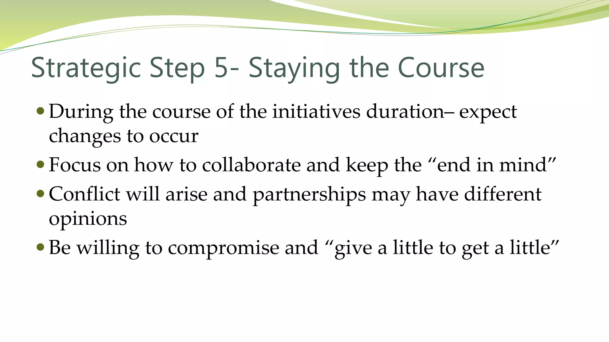 Strategic Step 5- Staying the Course
 During the course of the initiatives duration– expect
changes to occur
 Focus on how to collaborate and keep the “end in mind”
 Conflict will arise and partnerships may have different
opinions
 Be willing to compromise and “give a little to get a little”
 