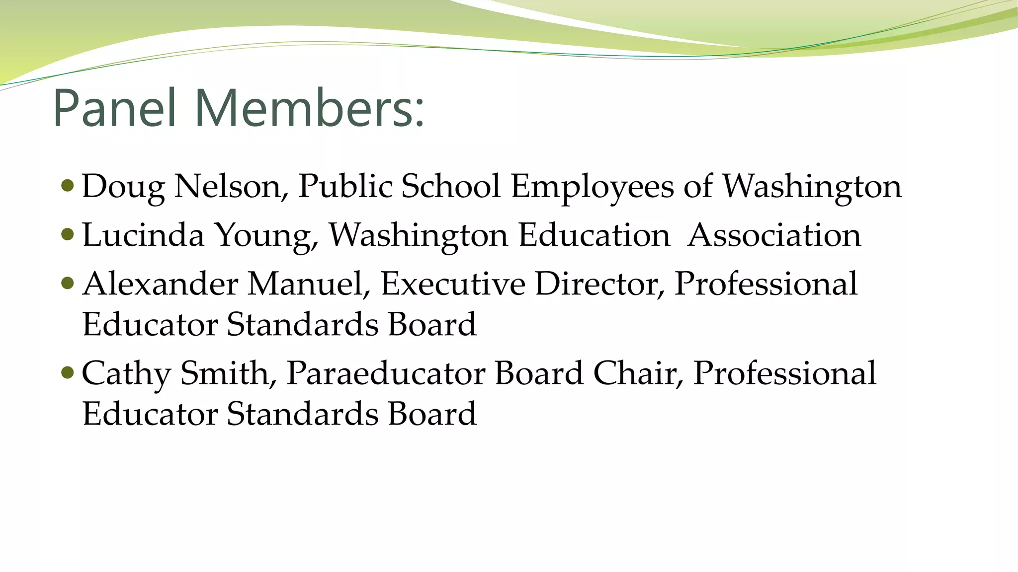 Panel Members:
 Doug Nelson, Public School Employees of Washington
 Lucinda Young, Washington Education Association
 Alexander Manuel, Executive Director, Professional
Educator Standards Board
 Cathy Smith, Paraeducator Board Chair, Professional
Educator Standards Board
 