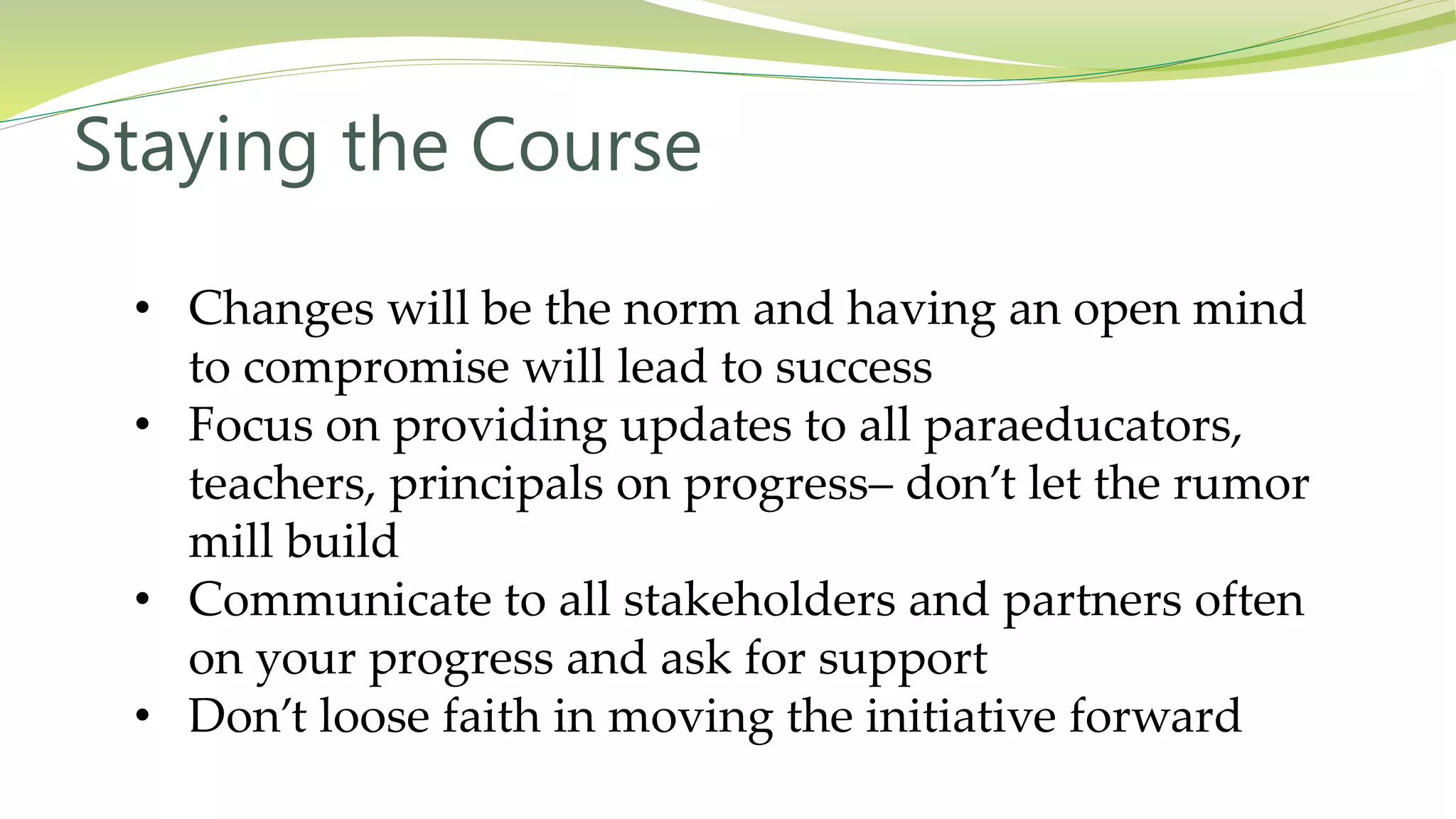 Staying the Course
• Changes will be the norm and having an open mind
to compromise will lead to success
• Focus on providing updates to all paraeducators,
teachers, principals on progress– don’t let the rumor
mill build
• Communicate to all stakeholders and partners often
on your progress and ask for support
• Don’t loose faith in moving the initiative forward
 