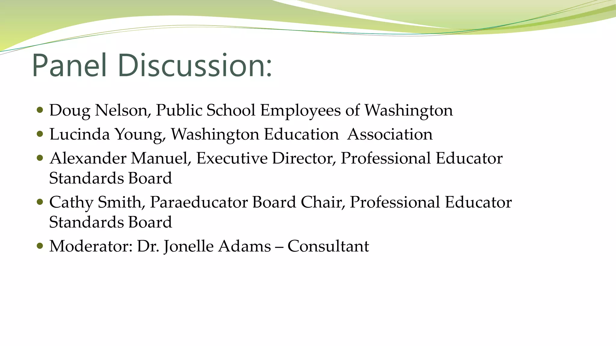 Panel Discussion:
 Doug Nelson, Public School Employees of Washington
 Lucinda Young, Washington Education Association
 Alexander Manuel, Executive Director, Professional Educator
Standards Board
 Cathy Smith, Paraeducator Board Chair, Professional Educator
Standards Board
 Moderator: Dr. Jonelle Adams – Consultant
 
