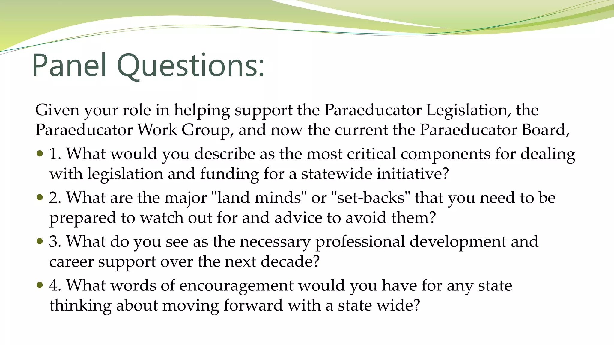 Panel Questions:
Given your role in helping support the Paraeducator Legislation, the
Paraeducator Work Group, and now the current the Paraeducator Board,
 1. What would you describe as the most critical components for dealing
with legislation and funding for a statewide initiative?
 2. What are the major "land minds" or "set-backs" that you need to be
prepared to watch out for and advice to avoid them?
 3. What do you see as the necessary professional development and
career support over the next decade?
 4. What words of encouragement would you have for any state
thinking about moving forward with a state wide?
 