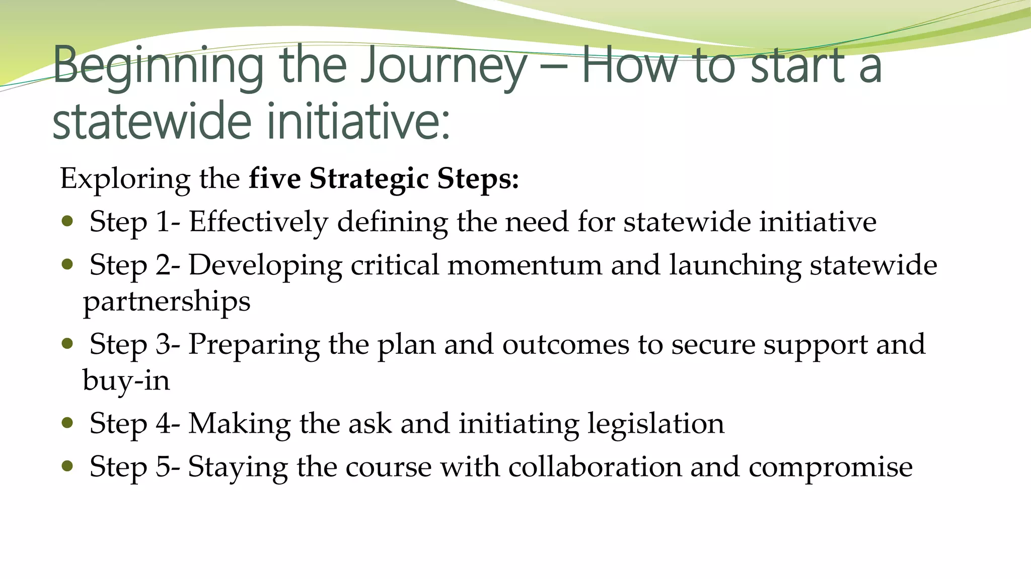 Beginning the Journey – How to start a
statewide initiative:
Exploring the five Strategic Steps:
 Step 1- Effectively defining the need for statewide initiative
 Step 2- Developing critical momentum and launching statewide
partnerships
 Step 3- Preparing the plan and outcomes to secure support and
buy-in
 Step 4- Making the ask and initiating legislation
 Step 5- Staying the course with collaboration and compromise
 